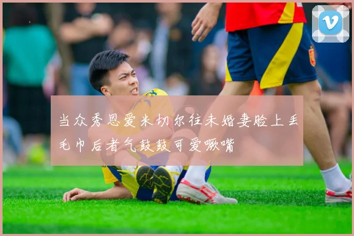 当众秀恩爱米切尔往未婚妻脸上丢毛巾后者气鼓鼓可爱噘嘴