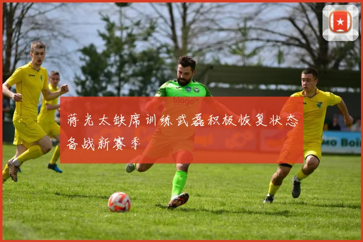 蒋光太缺席训练武磊积极恢复状态备战新赛季