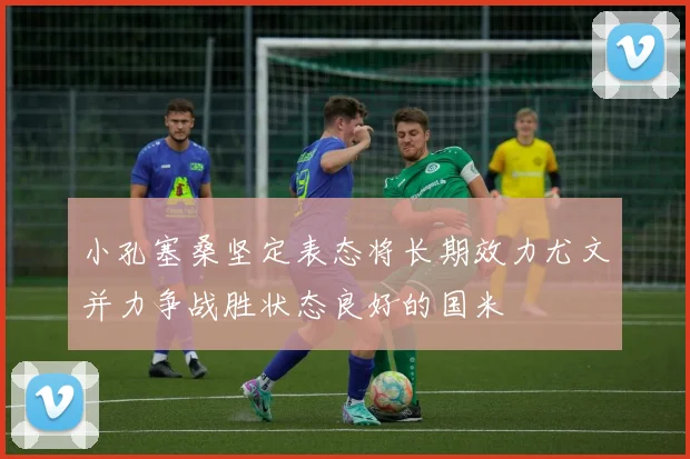 小孔塞桑坚定表态将长期效力尤文并力争战胜状态良好的国米