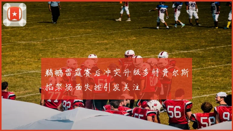 鹈鹕雷霆赛后冲突升级多特费尔斯掐架场面失控引发关注
