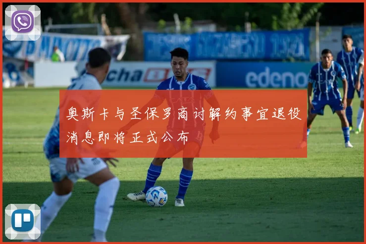 奥斯卡与圣保罗商讨解约事宜退役消息即将正式公布