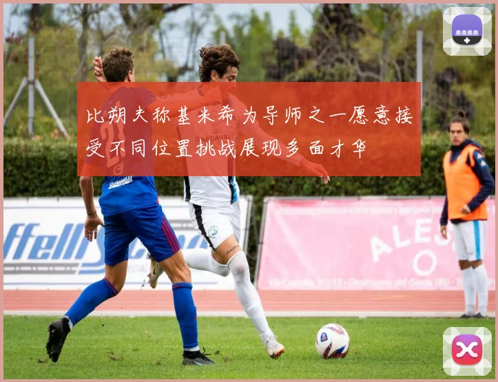 比朔夫称基米希为导师之一愿意接受不同位置挑战展现多面才华