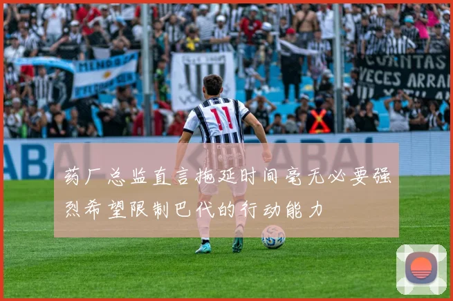 药厂总监直言拖延时间毫无必要强烈希望限制巴代的行动能力