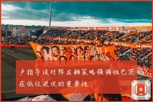 卢指导谈对阵龙狮策略强调祖巴茨在低位进攻的重要性