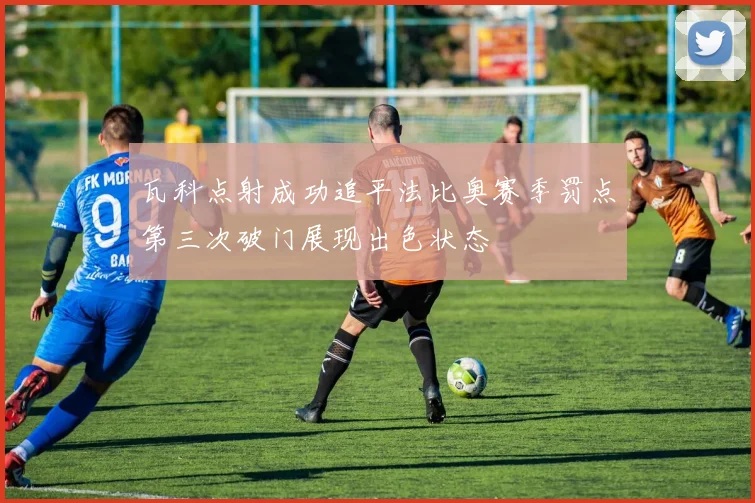 瓦科点射成功追平法比奥赛季罚点第三次破门展现出色状态