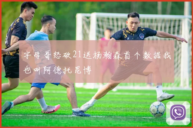 字母哥怒砍21送杨瀚森首个数据我也叫阿德托昆博