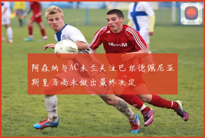 阿森纳与AC米兰关注巴尔德佩尼亚斯皇马尚未做出最终决定