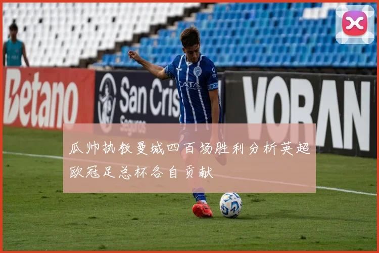 瓜帅执教曼城四百场胜利分析英超欧冠足总杯各自贡献