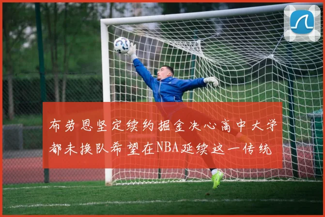 布劳恩坚定续约掘金决心高中大学都未换队希望在NBA延续这一传统