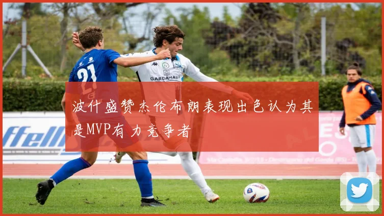 波什盛赞杰伦布朗表现出色认为其是MVP有力竞争者