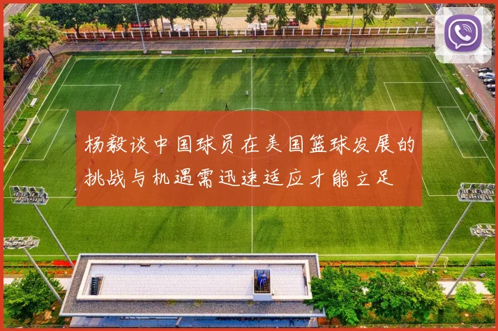 杨毅谈中国球员在美国篮球发展的挑战与机遇需迅速适应才能立足