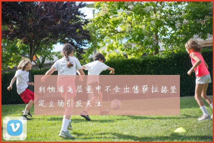利物浦高层重申不会出售萨拉赫坚定立场引发关注