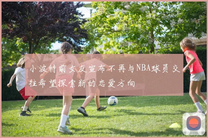 小波特前女友宣布不再与NBA球员交往希望探索新的恋爱方向
